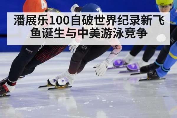 潘展乐100自破世界纪录新飞鱼诞生与中美游泳竞争